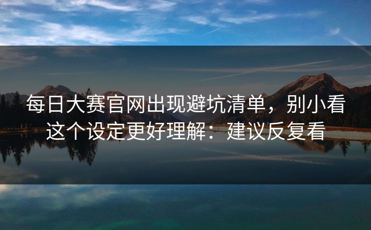 每日大赛官网出现避坑清单,别小看这个设定更好理解:建议反复看
