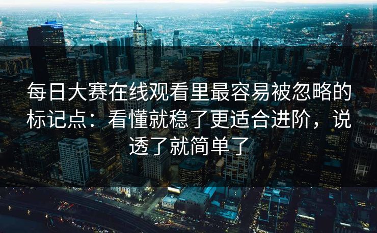 每日大赛在线观看里最容易被忽略的标记点：看懂就稳了更适合进阶，说透了就简单了