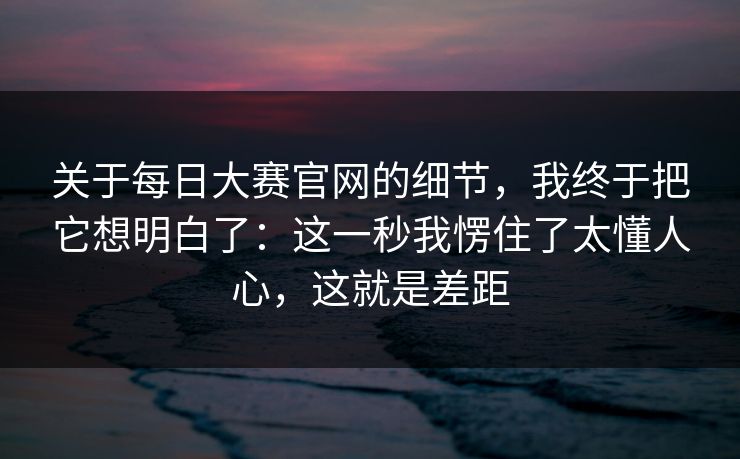 关于每日大赛官网的细节,我终于把它想明白了:这一秒我愣住了太懂人心,这就是差距