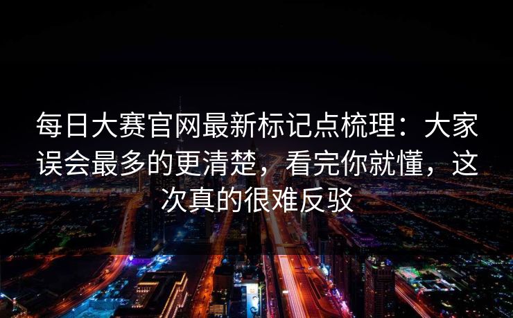 每日大赛官网最新标记点梳理:大家误会最多的更清楚,看完你就懂,这次真的很难反驳