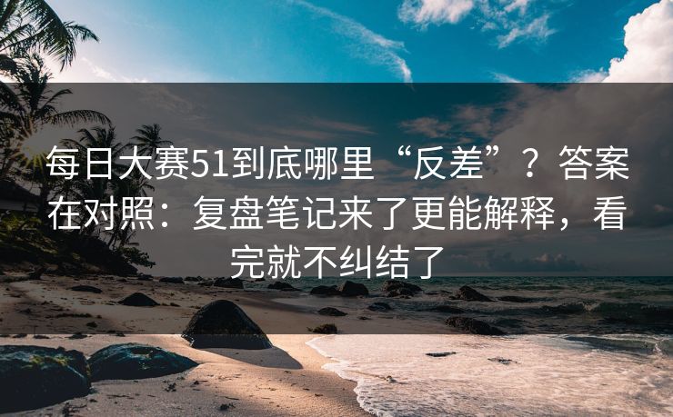每日大赛51到底哪里“反差”?答案在对照:复盘笔记来了更能解释,看完就不纠结了
