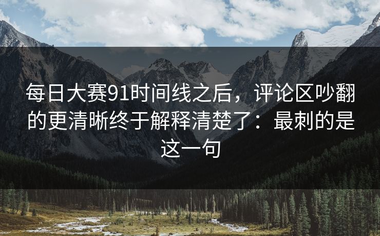 每日大赛91时间线之后,评论区吵翻的更清晰终于解释清楚了:最刺的是这一句