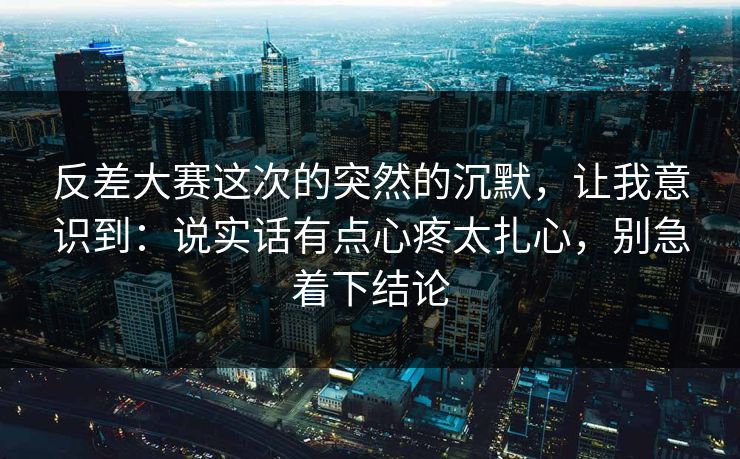 反差大赛这次的突然的沉默,让我意识到:说实话有点心疼太扎心,别急着下结论