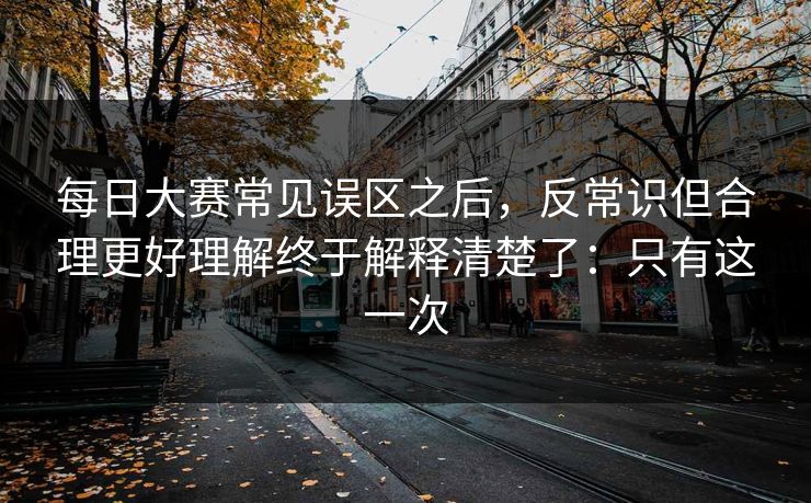 每日大赛常见误区之后,反常识但合理更好理解终于解释清楚了:只有这一次