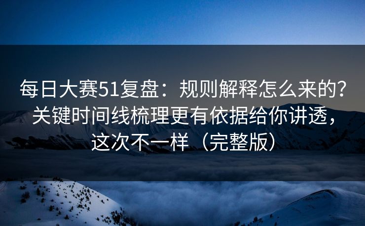 每日大赛51复盘:规则解释怎么来的?关键时间线梳理更有依据给你讲透,这次不一样(完整版)
