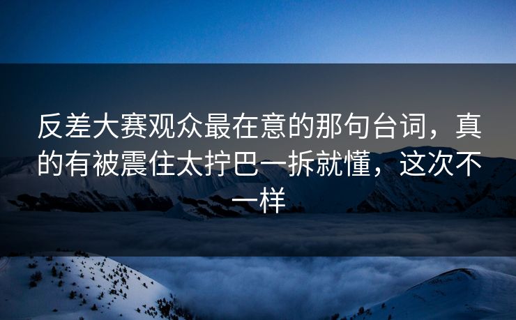 反差大赛观众最在意的那句台词,真的有被震住太拧巴一拆就懂,这次不一样