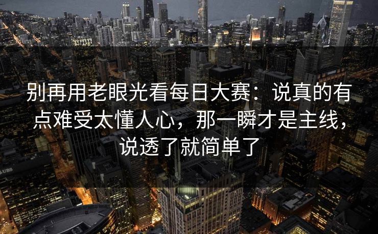 别再用老眼光看每日大赛:说真的有点难受太懂人心,那一瞬才是主线,说透了就简单了