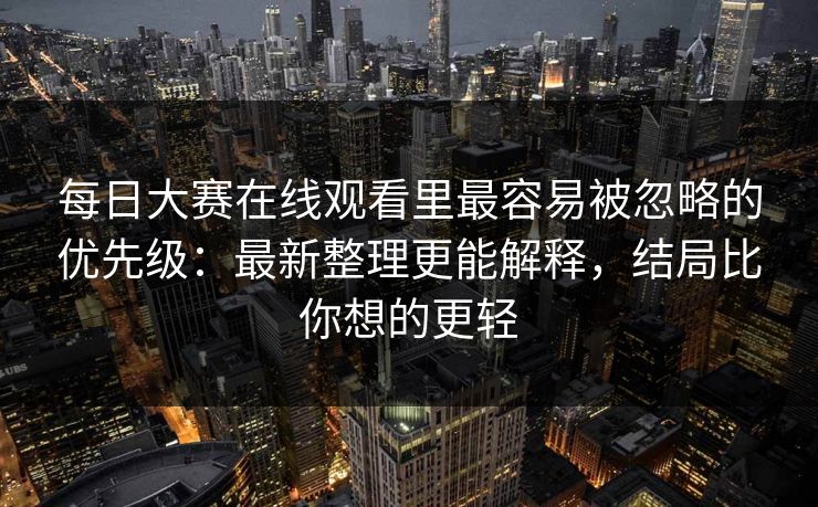 每日大赛在线观看里最容易被忽略的优先级:最新整理更能解释,结局比你想的更轻