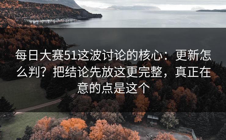 每日大赛51这波讨论的核心:更新怎么判?把结论先放这更完整,真正在意的点是这个