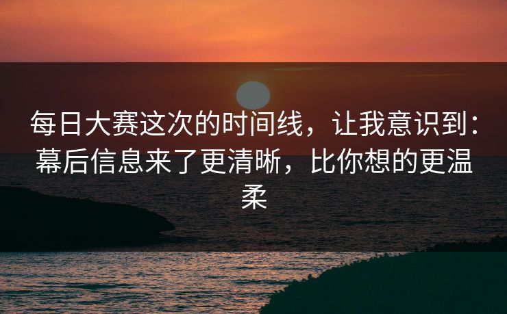 每日大赛这次的时间线,让我意识到:幕后信息来了更清晰,比你想的更温柔