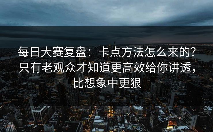 每日大赛复盘：卡点方法怎么来的？只有老观众才知道更高效给你讲透，比想象中更狠