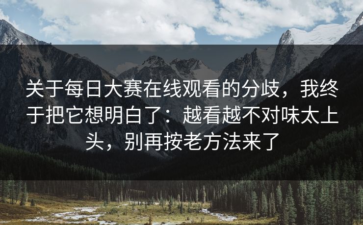 关于每日大赛在线观看的分歧,我终于把它想明白了:越看越不对味太上头,别再按老方法来了
