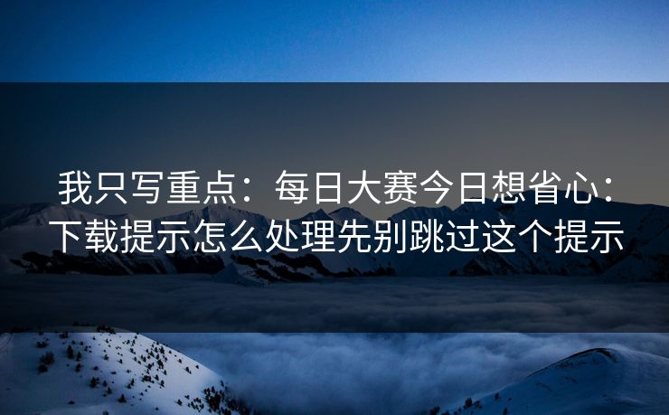 我只写重点:每日大赛今日想省心:下载提示怎么处理先别跳过这个提示