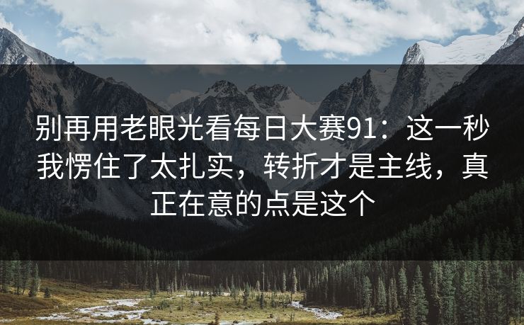 别再用老眼光看每日大赛91:这一秒我愣住了太扎实,转折才是主线,真正在意的点是这个