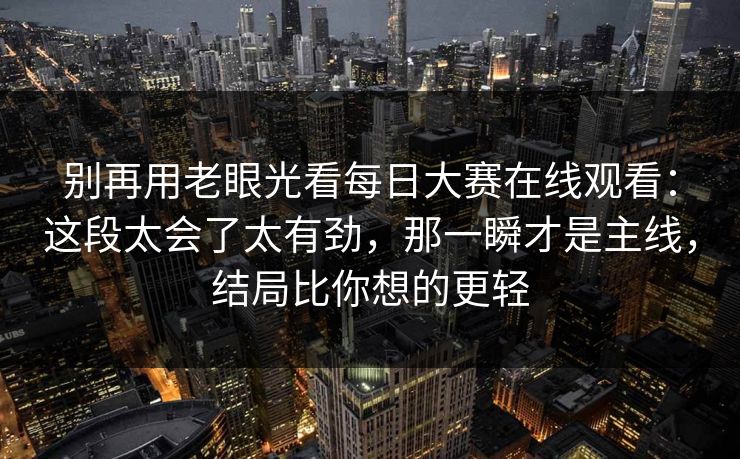 别再用老眼光看每日大赛在线观看:这段太会了太有劲,那一瞬才是主线,结局比你想的更轻