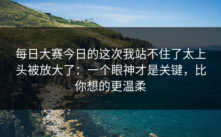 每日大赛今日的这次我站不住了太上头被放大了：一个眼神才是关键，比你想的更温柔