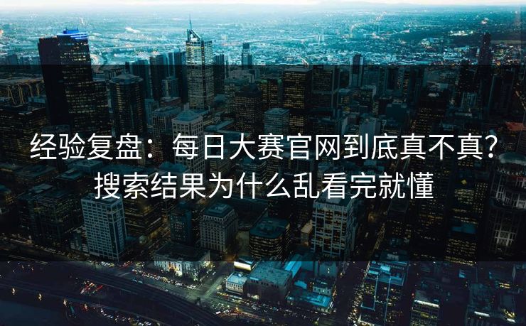 经验复盘：每日大赛官网到底真不真？搜索结果为什么乱看完就懂