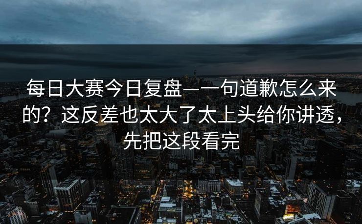 每日大赛今日复盘—一句道歉怎么来的？这反差也太大了太上头给你讲透，先把这段看完