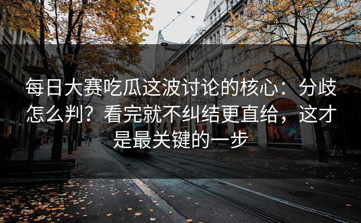 每日大赛吃瓜这波讨论的核心：分歧怎么判？看完就不纠结更直给，这才是最关键的一步