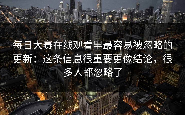 每日大赛在线观看里最容易被忽略的更新：这条信息很重要更像结论，很多人都忽略了