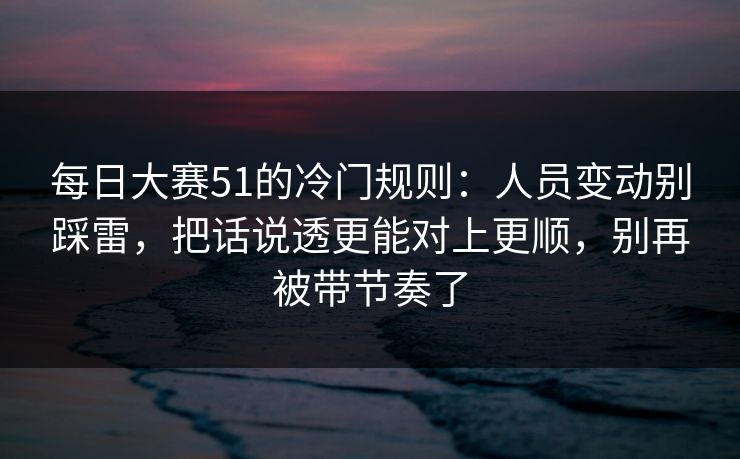 每日大赛51的冷门规则：人员变动别踩雷，把话说透更能对上更顺，别再被带节奏了