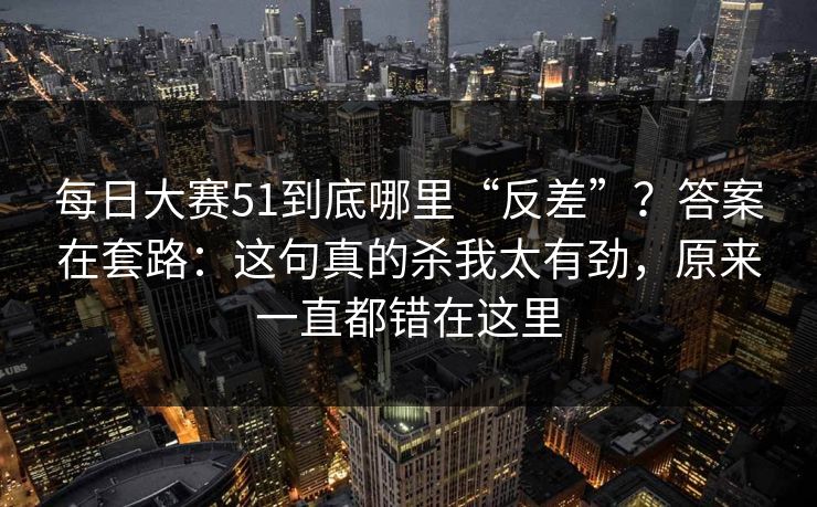 每日大赛51到底哪里“反差”？答案在套路：这句真的杀我太有劲，原来一直都错在这里