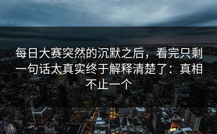 每日大赛突然的沉默之后，看完只剩一句话太真实终于解释清楚了：真相不止一个