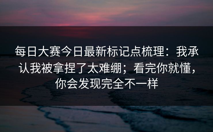 每日大赛今日最新标记点梳理：我承认我被拿捏了太难绷；看完你就懂，你会发现完全不一样