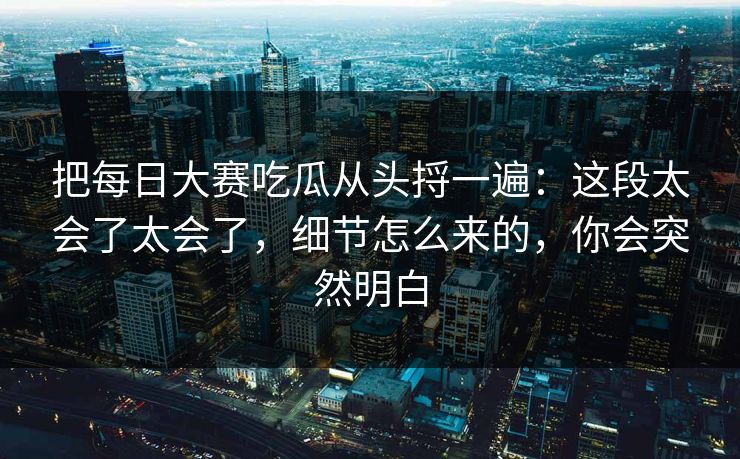 把每日大赛吃瓜从头捋一遍：这段太会了太会了，细节怎么来的，你会突然明白
