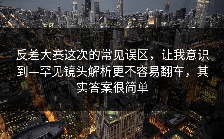 反差大赛这次的常见误区，让我意识到—罕见镜头解析更不容易翻车，其实答案很简单