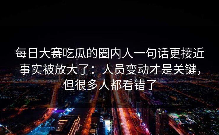 每日大赛吃瓜的圈内人一句话更接近事实被放大了:人员变动才是关键,但很多人都看错了 每日大赛吃瓜的圈内人一句话更接近事实被放大了:人员变动才是关键,但很多人都看错了