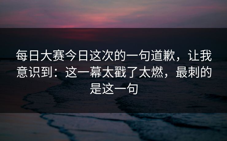 每日大赛今日这次的一句道歉,让我意识到:这一幕太戳了太燃,最刺的是这一句 每日大赛今日这次的一句道歉,让我意识到:这一幕太戳了太燃,最刺的是这一句
