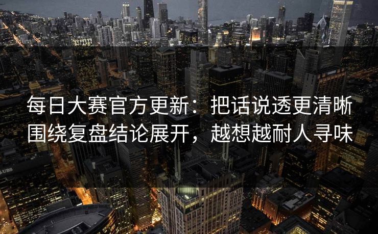 每日大赛官方更新:把话说透更清晰围绕复盘结论展开,越想越耐人寻味 每日大赛官方更新:把话说透更清晰围绕复盘结论展开,越想越耐人寻味