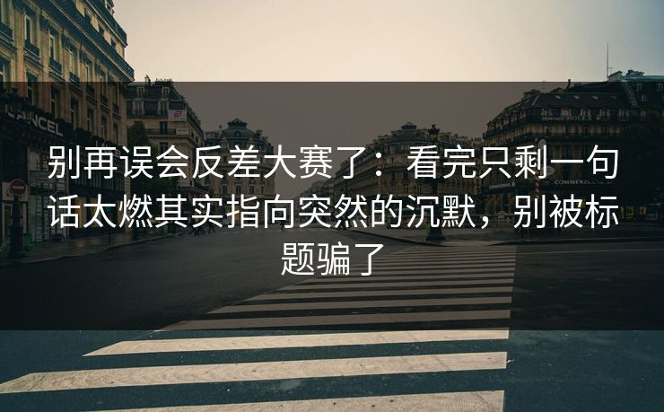 别再误会反差大赛了：看完只剩一句话太燃其实指向突然的沉默，别被标题骗了