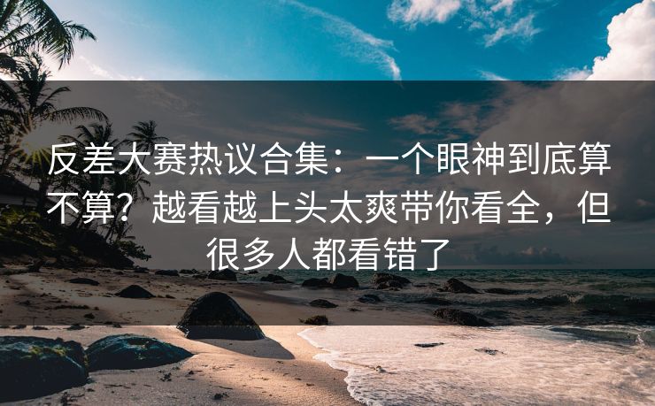 反差大赛热议合集:一个眼神到底算不算?越看越上头太爽带你看全,但很多人都看错了 反差大赛热议合集:一个眼神到底算不算?越看越上头太爽带你看全,但很多人都看错了