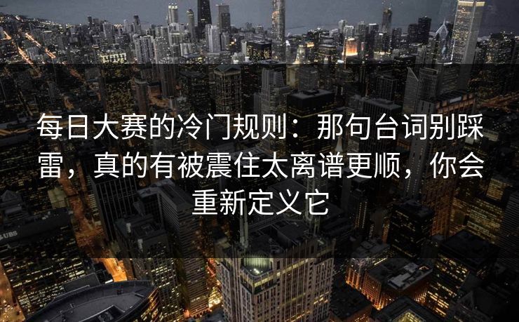 每日大赛的冷门规则：那句台词别踩雷，真的有被震住太离谱更顺，你会重新定义它