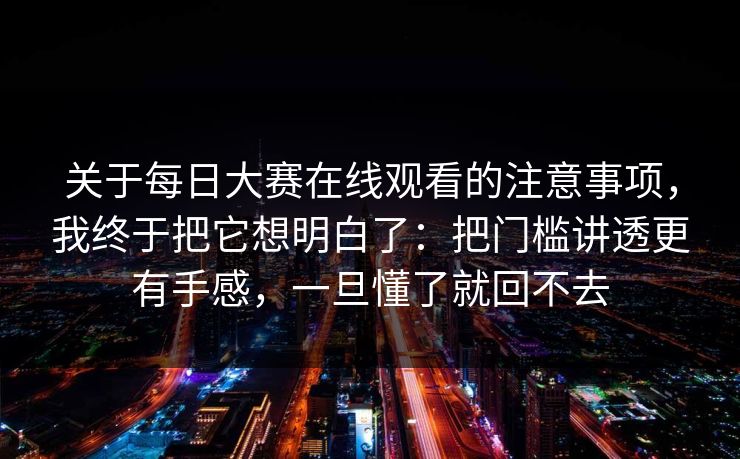 关于每日大赛在线观看的注意事项，我终于把它想明白了：把门槛讲透更有手感，一旦懂了就回不去