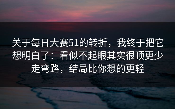 关于每日大赛51的转折，我终于把它想明白了：看似不起眼其实很顶更少走弯路，结局比你想的更轻