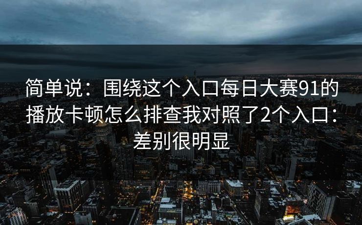 简单说：围绕这个入口每日大赛91的播放卡顿怎么排查我对照了2个入口：差别很明显