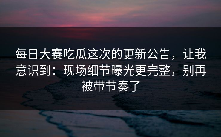 每日大赛吃瓜这次的更新公告，让我意识到：现场细节曝光更完整，别再被带节奏了