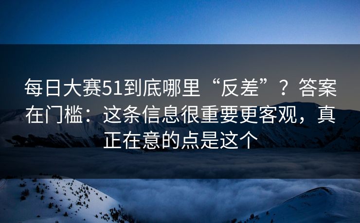 每日大赛51到底哪里“反差”?答案在门槛:这条信息很重要更客观,真正在意的点是这个 每日大赛51到底哪里“反差”?答案在门槛:这条信息很重要更客观,真正在意的点是这个